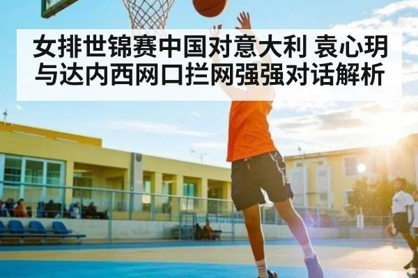 女排世锦赛中国对意大利 袁心玥与达内西网口拦网强强对话解析