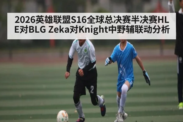 2026英雄联盟S16全球总决赛半决赛HLE对BLG Zeka对Knight中野辅联动分析